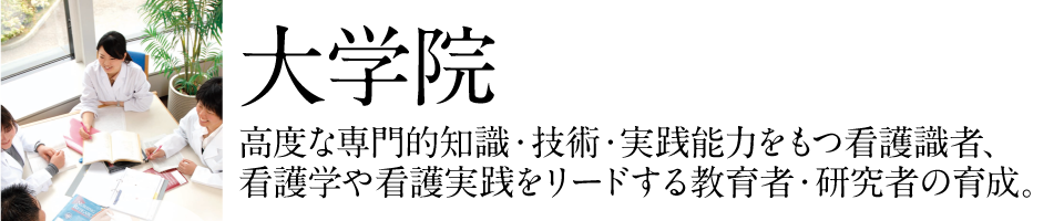 大学院:高度な専門的知識・技術・実践能力をもつ看護識者、看護学や看護実践をリードする教育者・研究者の育成。